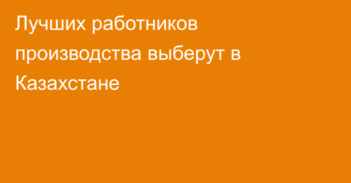 Лучших работников производства выберут в Казахстане