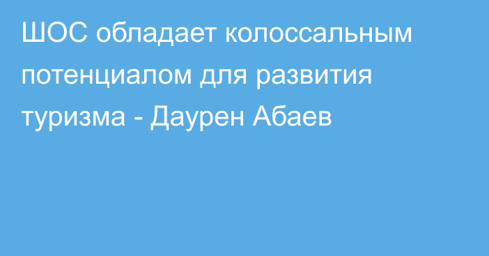 ШОС обладает колоссальным потенциалом для развития туризма - Даурен Абаев