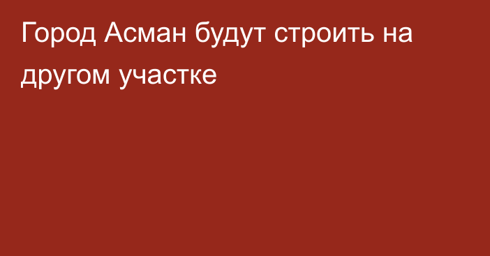 Город Асман будут строить на другом участке