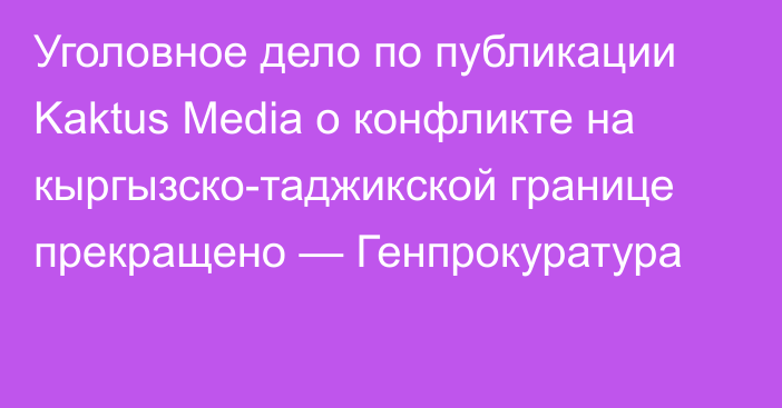 Уголовное дело по публикации Kaktus Media о конфликте на кыргызско-таджикской границе прекращено — Генпрокуратура