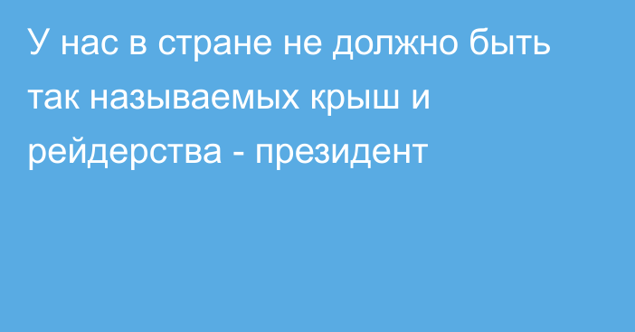 У нас в стране не должно быть так называемых крыш и рейдерства - президент