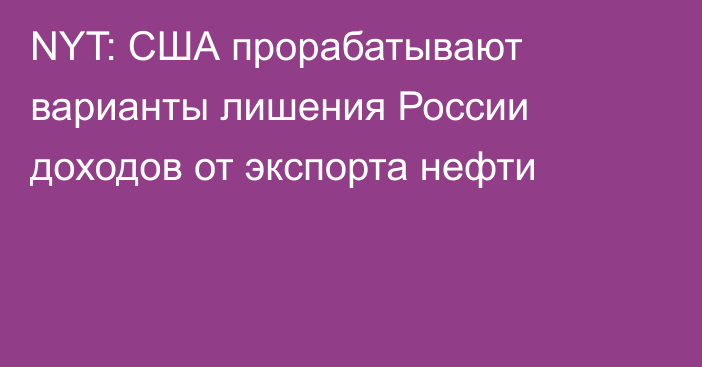 NYT: США прорабатывают варианты лишения России доходов от экспорта нефти