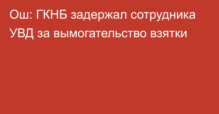 Ош: ГКНБ задержал сотрудника УВД за вымогательство взятки