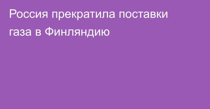 Россия прекратила поставки газа в Финляндию