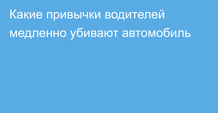 Какие привычки водителей медленно убивают автомобиль