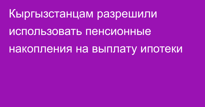 Кыргызстанцам разрешили использовать пенсионные накопления на выплату ипотеки