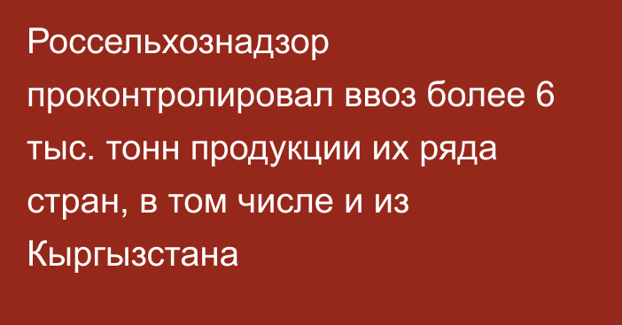 Россельхознадзор проконтролировал ввоз более 6 тыс. тонн продукции их ряда стран, в том числе и из Кыргызстана