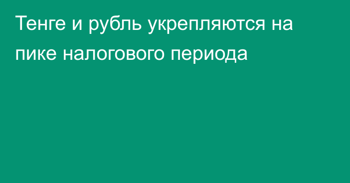 Тенге и рубль укрепляются на пике налогового периода