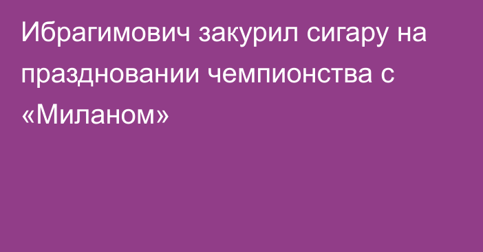 Ибрагимович закурил сигару на праздновании чемпионства с «Миланом»