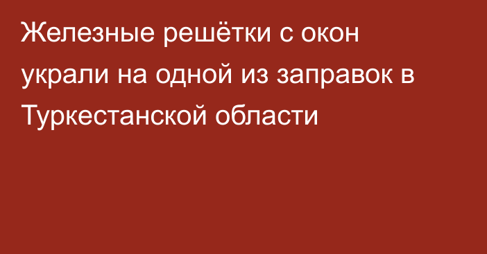 Железные решётки с окон украли на одной из заправок в Туркестанской области