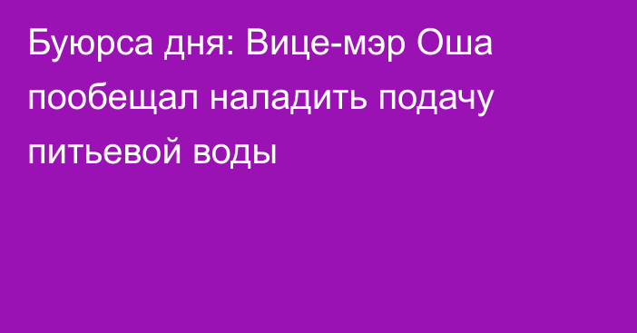 Буюрса дня: Вице-мэр Оша пообещал наладить подачу питьевой воды