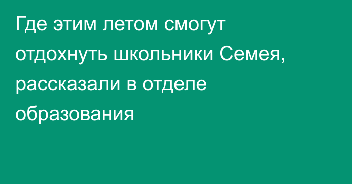 Где этим летом смогут отдохнуть школьники Семея, рассказали в отделе образования