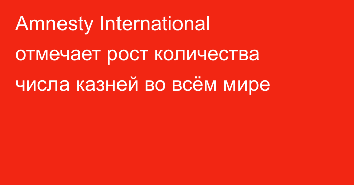 Amnesty International отмечает рост количества числа казней во всём мире