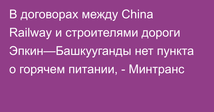 В договорах между China Railway и строителями дороги Эпкин—Башкууганды нет пункта о горячем питании, - Минтранс