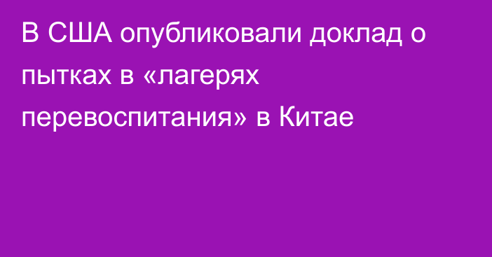 В США опубликовали доклад о пытках в «лагерях перевоспитания» в Китае