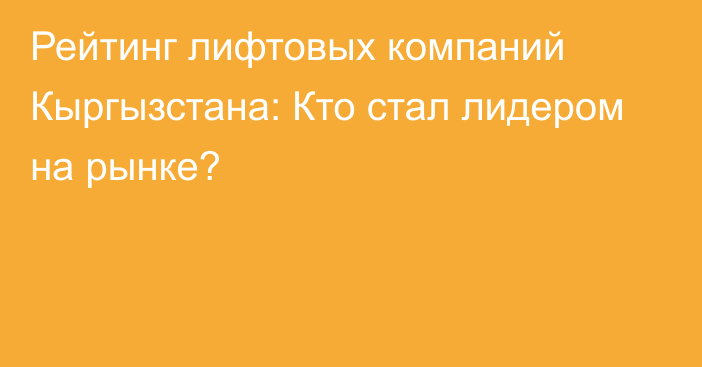 Рейтинг лифтовых компаний Кыргызстана: Кто стал лидером на рынке?