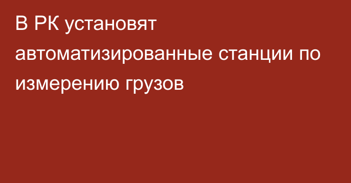 В РК установят автоматизированные станции по измерению грузов