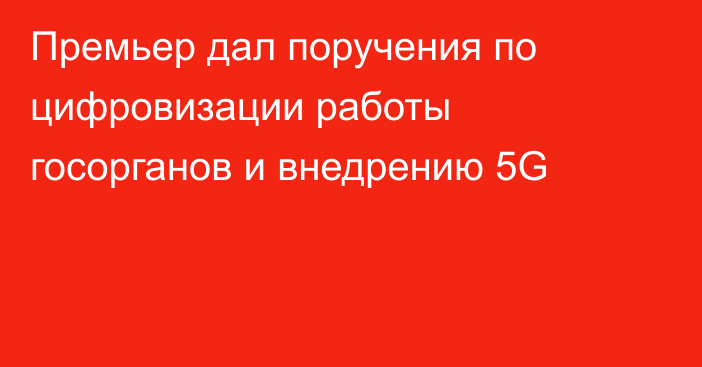 Премьер дал поручения по цифровизации работы госорганов и внедрению 5G