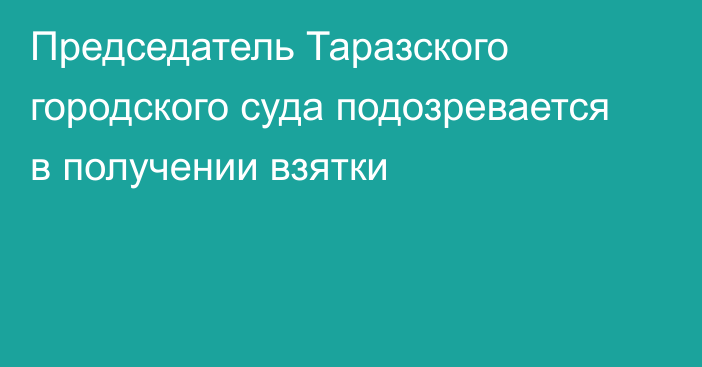 Председатель Таразского городского суда подозревается в получении взятки