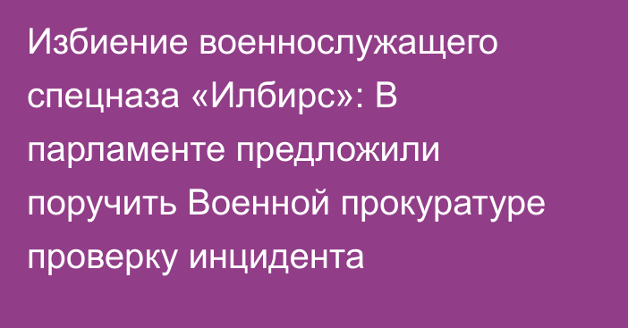 Избиение военнослужащего спецназа «Илбирс»: В парламенте предложили поручить Военной прокуратуре проверку инцидента