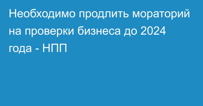 Необходимо продлить мораторий на проверки бизнеса до 2024 года - НПП