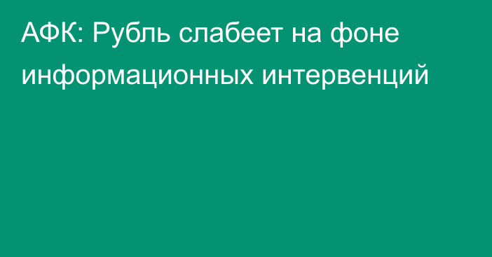 АФК: Рубль слабеет на фоне информационных интервенций