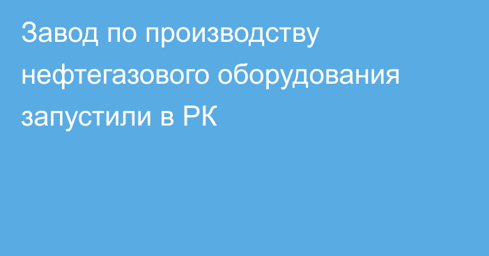 Завод по производству нефтегазового оборудования запустили в РК