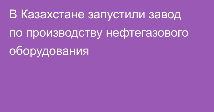 В Казахстане запустили завод по производству нефтегазового оборудования