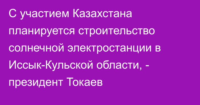 С участием Казахстана планируется строительство солнечной электростанции в Иссык-Кульской области, - президент Токаев