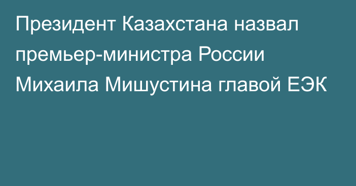 Президент Казахстана назвал премьер-министра России Михаила Мишустина главой ЕЭК