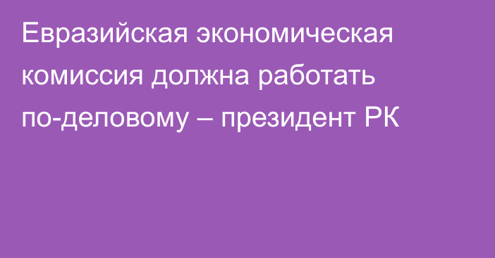 Евразийская экономическая комиссия должна работать по-деловому – президент РК