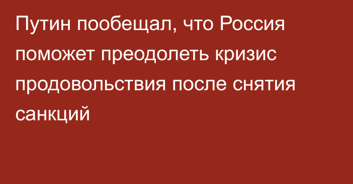 Путин пообещал, что Россия поможет преодолеть кризис продовольствия после снятия санкций