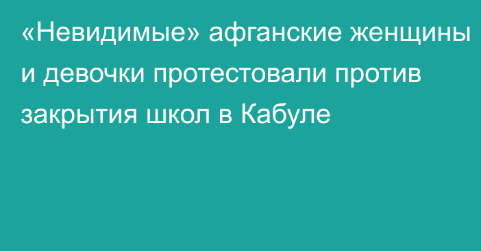 «Невидимые» афганские женщины и девочки протестовали против закрытия школ в Кабуле