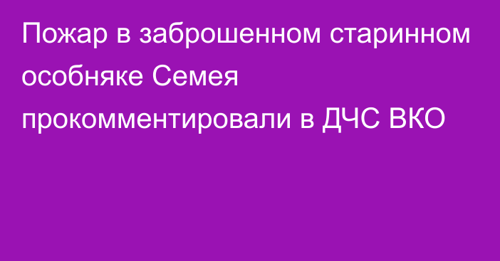 Пожар в заброшенном старинном особняке Семея прокомментировали в ДЧС ВКО