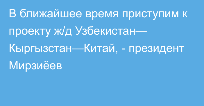 В ближайшее время приступим к проекту ж/д Узбекистан— Кыргызстан—Китай, - президент Мирзиёев