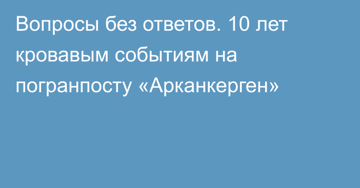 Вопросы без ответов. 10 лет кровавым событиям на погранпосту «Арканкерген»