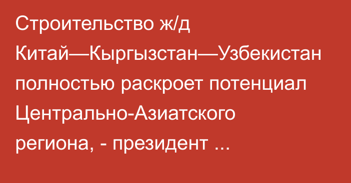 Строительство ж/д Китай—Кыргызстан—Узбекистан полностью раскроет потенциал Центрально-Азиатского региона, - президент С.Жапаров 