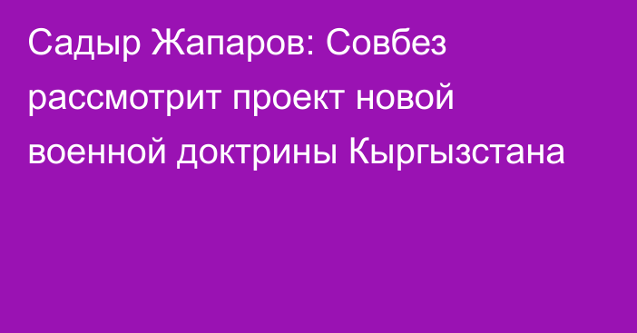 Садыр Жапаров: Совбез рассмотрит проект новой военной доктрины Кыргызстана