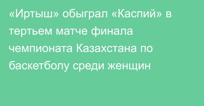 «Иртыш» обыграл «Каспий»  в тертьем  матче финала чемпионата Казахстана по баскетболу среди женщин