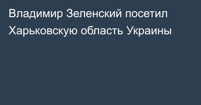 Владимир Зеленский посетил Харьковскую область Украины