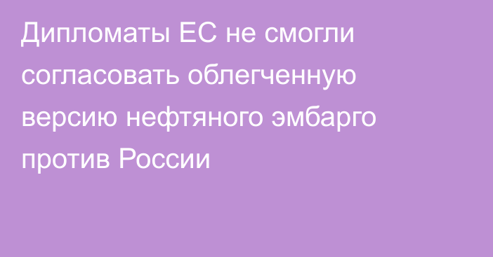 Дипломаты ЕС не смогли согласовать облегченную версию нефтяного эмбарго против России