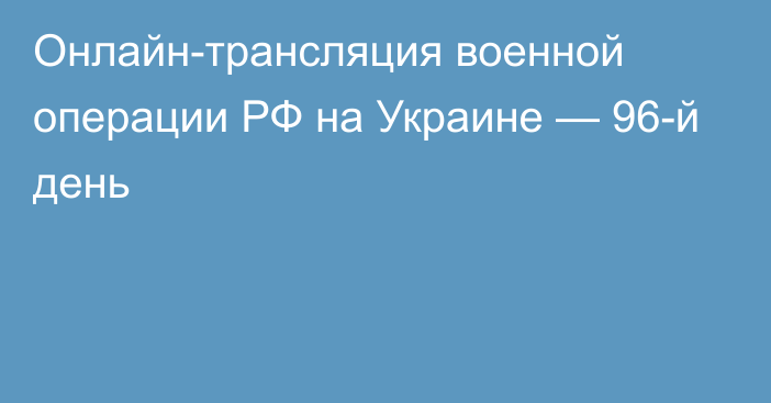 Онлайн-трансляция военной операции РФ на Украине — 96-й день