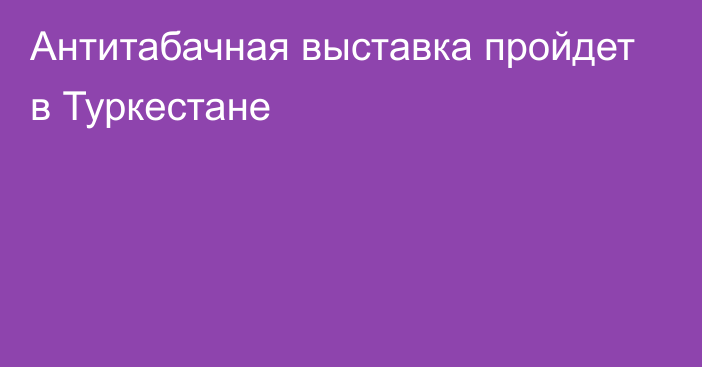 Антитабачная выставка пройдет в Туркестане