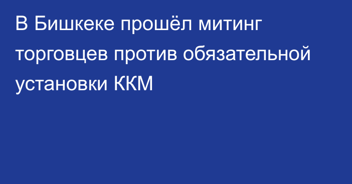 В Бишкеке прошёл митинг торговцев против обязательной установки ККМ