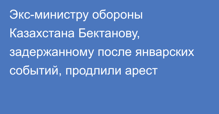 Экс-министру обороны Казахстана Бектанову, задержанному после январских событий, продлили арест