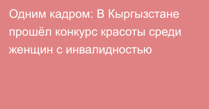 Одним кадром: В Кыргызстане прошёл конкурс красоты среди женщин с инвалидностью