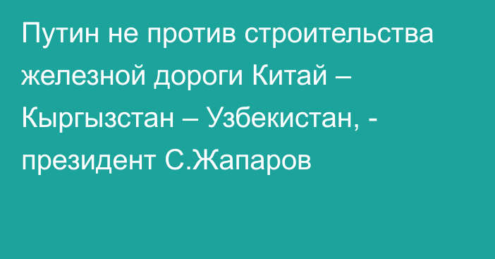 Путин не против строительства железной дороги Китай – Кыргызстан – Узбекистан, - президент С.Жапаров