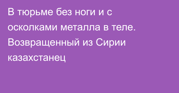 В тюрьме без ноги и с осколками металла в теле. Возвращенный из Сирии казахстанец