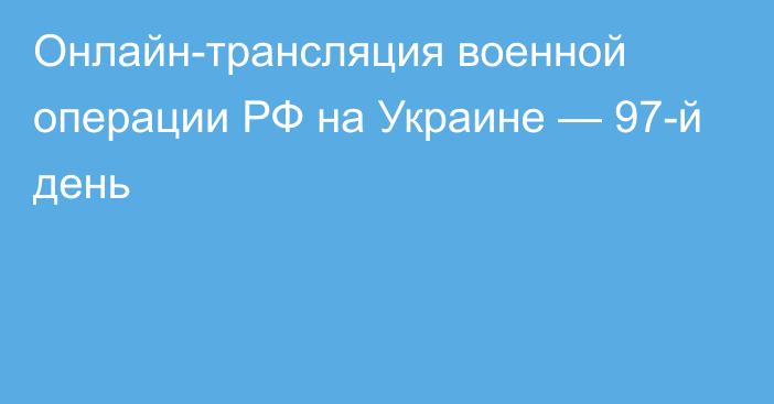 Онлайн-трансляция военной операции РФ на Украине — 97-й день