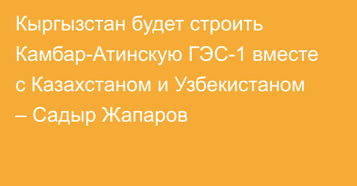 Кыргызстан будет строить Камбар-Атинскую ГЭС-1 вместе с Казахстаном и Узбекистаном – Садыр Жапаров